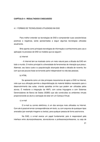 CAPÍTULO 4 – RESULTADOS E DISCUSSÃO




4.1 FORMAS DE TECNOLOGIAS UTILIZADAS NA EAD




       Para melhor entender as tecnologias de EAD e compreender suas características
positivas e negativas, serão apresentadas a seguir algumas tecnologias utilizadas
atualmente.

       Brito aponta como principais tecnologias de informação e conhecimento para uso e
aplicação no processo de EAD os modelos que se seguem:

       a) Internet

         - A Internet tem se mostrado como um meio natural para a difusão da EAD em
todo o mundo. O motivo principal é a diversidade de ferramentas de interação que possui.
Ademais, seu baixo custo e a popularização alcançada desde a década de noventa, fez
com que aos poucos fosse se tornando parte indispensável na vida das pessoas.

       b) HTML

         Se apresenta como um dos principais mecanismos de apoio a EAD na Internet,
visto que sua utilização permite a disponibilização do material didático necessário para o
desenvolvimento das aulas, criando apostilas on-line que podem ser utilizadas pelos
alunos. É mediante a integração da HMTL com outras linguagens e com Sistemas
Gerenciadores de Banco de Dados (SGBD) que são construídos os ambientes virtuais
proporcionando ao aluno a sensação de estar em um Campus Virtual.

       c) e-mail

         O e-mail ou correio eletrônico, é um dos serviços mais utilizados na Internet.
Com ele é possível enviar correspondências em texto, ou com arquivos de quaisquer tipos
anexados (por exemplo imagens ou textos), para qualquer pessoa de forma assíncrona.

         Na EAD, o e-mail exerce um papel fundamental, pois é responsável pela
interface entre alunos/professores, alunos/alunos e professores/professores, ou seja de

                                                                                       21
 