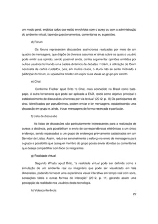 um modo geral, engloba todos que estão envolvidos com o curso ou com a administração
do ambiente virtual, fazendo questionamentos, comentários ou sugestões.

       d) Fórum

          Os fóruns representam discussões assíncronas realizadas por meio de um
quadro de mensagens, que dispõe de diversos assuntos e temas sobre os quais o usuário
pode emitir sua opinião, sendo possível ainda, contra argumentar opiniões emitidas por
outros usuários formando uma cadeia dinâmica de debates. Porém, a utilização do fórum
necessita de certos cuidados, pois, em muitos casos, o aluno não se sente motivado a
participar do fórum, ou apresenta timidez em expor suas ideias ao grupo por escrito.

       e) Chat

          Conforme Fischer apud Brito “o Chat, mais conhecido no Brasil como bate-
papo, é outra ferramenta que pode ser aplicada a EAD, tendo como objetivo principal o
estabelecimento de discussões síncronas por via textual” (2012, p. 8) Os participantes do
chat, identificados por pseudônimos, podem enviar e ler mensagens, estabelecendo uma
discussão em grupo e, ainda, trocar mensagens de forma reservada e particular.

       f) Lista de discussão

         As listas de discussões são particularmente interessantes para a realização de
cursos a distância, pois possibilitam o envio de correspondências eletrônicas a um único
endereço, sendo repassadas a um grupo de endereços previamente cadastrados em um
Servidor de Listas. Assim, reduz-se sensivelmente o esforço no envio de mensagens para
o grupo e possibilita que qualquer membro do grupo possa enviar dúvidas ou comentários
que deseja compartilhar com todo os integrantes.

       g) Realidade virtual

          Segundo Whatis apud Brito, “a realidade virtual pode ser definida como a
simulação de um ambiente real ou imaginário que pode ser visualizado em três
dimensões, podendo fornecer uma experiência visual interativa em tempo real com sons,
sensações táteis e outras formas de interação” (2012, p. 11) gerando assim uma
percepção da realidade nos usuários desta tecnologia.

       h) Videoconferência
                                                                                       22
 