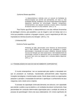 Conforme Oliveira apud Brito:

                         “a videoconferência é definida como um conjunto de facilidades de
                        telecomunicações que permite aos participantes, em duas ou mais
                        localidades distintas, estabelecer uma comunicação bidirecional mediante
                        dispositivos eletrônicos de comunicação, enquanto compartilham,
                        simultaneamente, seus espaços acústicos e visuais, tendo a impressão
                        de estarem todos em um único ambiente”. (2012, p. 12)

          Para Fischer apud Brito “a videoconferência é uma das melhores ferramentas
de abordagem síncrona, pois possibilita o uso de imagem e som em tempo real e é a
única que possibilita a explorar a linguagem corporal, a qual é responsável por 80% das
impressões do indivíduo durante uma interação”. (2012. p. 12)

       i) Ambientes EAD

          Conforme Fischer apud Brito:

                        Ambientes de EAD, denominados como Sistemas de Gerenciamento
                        para a EAD (SGEAD), são ferramentas que possibilitam a criação,
                        administração e manutenção de cursos a distância, ofertando diversos
                        recursos de interação que visam proporcionar o fácil estabelecimento de
                        comunicação, síncrona ou assíncrona, entre os envolvidos no processo
                        de ensino, bem como sua relação com o conteúdo didático disponível.
                        (2012, p. 17)



4.2 POSSIBILIDADES DO USO DO EAD NO AMBIENTE CORPORATIVO




       O mundo contemporâneo tem se caracterizado pela rapidez e intensidade com
que se processam as mudanças, impulsionadas particularmente pelas frequentes
inovações tecnológicas e transformações sociais. Diante desse cenário as organizações
passaram a perceber a necessidade de estimular e aperfeiçoar o conhecimento de seus
integrantes, tanto o tácito como o implícito.

       O processo de capacitação continuada demanda uma estrutura, com capacidade
para atender o público a que se destina e, em condições de produzir conhecimento. Essa
peculiaridade tem conduzido determinadas organizações para a condição de tutoras do
processo de aprendizagem interno dos seus colaboradores. Um número significativo de

                                                                                             23
 