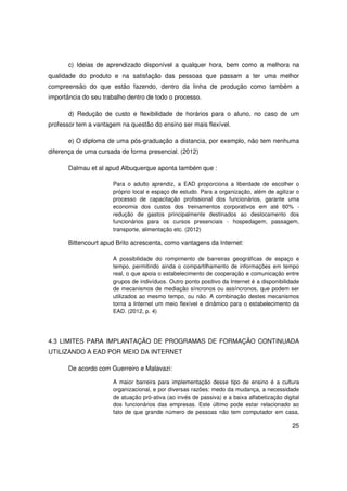 c) Ideias de aprendizado disponível a qualquer hora, bem como a melhora na
qualidade do produto e na satisfação das pessoas que passam a ter uma melhor
compreensão do que estão fazendo, dentro da linha de produção como também a
importância do seu trabalho dentro de todo o processo.

       d) Redução de custo e flexibilidade de horários para o aluno, no caso de um
professor tem a vantagem na questão do ensino ser mais flexível.

       e) O diploma de uma pós-graduação a distancia, por exemplo, não tem nenhuma
diferença de uma cursada de forma presencial. (2012)

       Dalmau et al apud Albuquerque aponta também que :

                      Para o adulto aprendiz, a EAD proporciona a liberdade de escolher o
                      próprio local e espaço de estudo. Para a organização, além de agilizar o
                      processo de capacitação profissional dos funcionários, garante uma
                      economia dos custos dos treinamentos corporativos em até 60% -
                      redução de gastos principalmente destinados ao deslocamento dos
                      funcionários para os cursos presenciais - hospedagem, passagem,
                      transporte, alimentação etc. (2012)

       Bittencourt apud Brito acrescenta, como vantagens da Internet:

                      A possibilidade do rompimento de barreiras geográficas de espaço e
                      tempo, permitindo ainda o compartilhamento de informações em tempo
                      real, o que apoia o estabelecimento de cooperação e comunicação entre
                      grupos de indivíduos. Outro ponto positivo da Internet é a disponibilidade
                      de mecanismos de mediação síncronos ou assíncronos, que podem ser
                      utilizados ao mesmo tempo, ou não. A combinação destes mecanismos
                      torna a Internet um meio flexível e dinâmico para o estabelecimento da
                      EAD. (2012, p. 4)




4.3 LIMITES PARA IMPLANTAÇÃO DE PROGRAMAS DE FORMAÇÃO CONTINUADA
UTILIZANDO A EAD POR MEIO DA INTERNET

       De acordo com Guerreiro e Malavazi:

                      A maior barreira para implementação desse tipo de ensino é a cultura
                      organizacional, e por diversas razões: medo da mudança, a necessidade
                      de atuação pró-ativa (ao invés de passiva) e a baixa alfabetização digital
                      dos funcionários das empresas. Este último pode estar relacionado ao
                      fato de que grande número de pessoas não tem computador em casa,

                                                                                             25
 