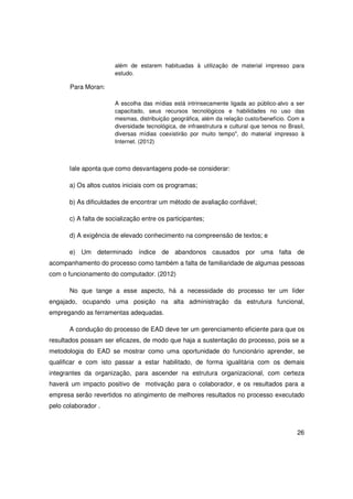 além de estarem habituadas à utilização de material impresso para
                       estudo.

       Para Moran:

                       A escolha das mídias está intrinsecamente ligada ao público-alvo a ser
                       capacitado, seus recursos tecnológicos e habilidades no uso das
                       mesmas, distribuição geográfica, além da relação custo/benefício. Com a
                       diversidade tecnológica, de infraestrutura e cultural que temos no Brasil,
                       diversas mídias coexistirão por muito tempo", do material impresso à
                       Internet. (2012)



       Iale aponta que como desvantagens pode-se considerar:

       a) Os altos custos iniciais com os programas;

       b) As dificuldades de encontrar um método de avaliação confiável;

       c) A falta de socialização entre os participantes;

       d) A exigência de elevado conhecimento na compreensão de textos; e

       e) Um determinado índice de abandonos causados por uma falta de
acompanhamento do processo como também a falta de familiaridade de algumas pessoas
com o funcionamento do computador. (2012)

       No que tange a esse aspecto, há a necessidade do processo ter um líder
engajado, ocupando uma posição na alta administração da estrutura funcional,
empregando as ferramentas adequadas.

       A condução do processo de EAD deve ter um gerenciamento eficiente para que os
resultados possam ser eficazes, de modo que haja a sustentação do processo, pois se a
metodologia do EAD se mostrar como uma oportunidade do funcionário aprender, se
qualificar e com isto passar a estar habilitado, de forma igualitária com os demais
integrantes da organização, para ascender na estrutura organizacional, com certeza
haverá um impacto positivo de motivação para o colaborador, e os resultados para a
empresa serão revertidos no atingimento de melhores resultados no processo executado
pelo colaborador .



                                                                                              26
 