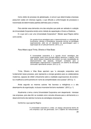 Como efeito do processo de globalização, é comum que determinadas empresas
possuírem sedes em diversos lugares, o que dificulta a uniformização de processos e
transmissão de determinados padrões definidos para a mesma.


       Para atender essa demanda uma das soluções que pode ser adotada é a adoção
da Universidade Corporativa tendo como método de capacitação o Ensino a Distância.
       E o que vem a ser uma Universidade Corporativa? Meister apud Regina define
como sendo:
                       Um guarda-chuva estratégico para o desenvolvimento e a educação de
                       funcionários, clientes e fornecedores, buscando otimizar as estratégias
                       organizacionais, além de um laboratório de aprendizagem para a
                       organização de um pólo permanente. (2012, p. 2)


       Para Albanz apud Trinta, Oliveira e Vilas Boas:


                       A Universidade corporativa é o “guarda chuva” estratégico das
                       organizações, tendo como principal objetivo alavancar o negócio. Para
                       isso, devem possuir programas que avaliam as reais necessidades de
                       desenvolvimento das pessoas, forneçam condições para a
                       aprendizagem organizacional e contemplam um sistema da educação
                       continuada. Aprendendo sempre. (2012, p. 2)



       Trinta, Oliveira e Vilas Boas apontam que “a educação corporativa será
fundamental nesse processo, pois representa a energia geradora para os colaboradores
modernos, capazes de refletir criticamente sobre a realidade organizacional, de construí-
la e modificá-la continuamente em nome da competitividade e do sucesso” (2012 p. 1)

       Ainda segundo os mesmos autores “ela favorece a inteligência e o alto
desempenho da organização, na busca incansável de bons resultados”. (2012, p. 1)


       Atualmente o tema o tema Universidade Corporativa vem despertando interesse
nas empresas, pois elas têm se revelado como veículos eficazes para o alinhamento e o
desenvolvimento dos talentos humanos às estratégias empresariais.


       Conforme o que aponta Regina:

                      A universidade corporativa é, então, um espaço educacional dentro de
                      uma empresa e por ela gerenciado, com o objetivo de institucionalizar
                                                                                           28
 