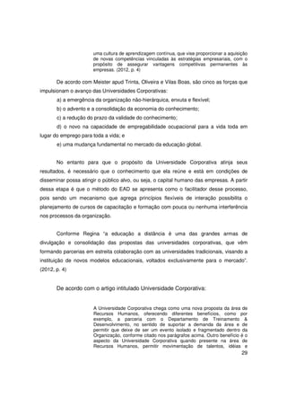 uma cultura de aprendizagem contínua, que vise proporcionar a aquisição
                      de novas competências vinculadas às estratégias empresariais, com o
                      propósito de assegurar vantagens competitivas permanentes às
                      empresas. (2012, p. 4)

       De acordo com Meister apud Trinta, Oliveira e Vilas Boas, são cinco as forças que
impulsionam o avanço das Universidades Corporativas:
       a) a emergência da organização não-hierárquica, enxuta e flexível;
       b) o advento e a consolidação da economia do conhecimento;
       c) a redução do prazo da validade do conhecimento;
       d) o novo na capacidade de empregabilidade ocupacional para a vida toda em
lugar do emprego para toda a vida; e
       e) uma mudança fundamental no mercado da educação global.


       No entanto para que o propósito da Universidade Corporativa atinja seus
resultados, é necessário que o conhecimento que ela reúne e está em condições de
disseminar possa atingir o público alvo, ou seja, o capital humano das empresas. A partir
dessa etapa é que o método do EAD se apresenta como o facilitador desse processo,
pois sendo um mecanismo que agrega princípios flexíveis de interação possibilita o
planejamento de cursos de capacitação e formação com pouca ou nenhuma interferência
nos processos da organização.


       Conforme Regina “a educação a distância é uma das grandes armas de
divulgação e consolidação das propostas das universidades corporativas, que vêm
formando parcerias em estreita colaboração com as universidades tradicionais, visando a
instituição de novos modelos educacionais, voltados exclusivamente para o mercado”.
(2012, p. 4)


       De acordo com o artigo intitulado Universidade Corporativa:


                      A Universidade Corporativa chega como uma nova proposta da área de
                      Recursos Humanos, oferecendo diferentes benefícios, como por
                      exemplo, a parceria com o Departamento de Treinamento &
                      Desenvolvimento, no sentido de suportar a demanda da área e de
                      permitir que deixe de ser um evento isolado e fragmentado dentro da
                      Organização, conforme citado nos parágrafos acima. Outro benefício é o
                      aspecto da Universidade Corporativa quando presente na área de
                      Recursos Humanos, permitir movimentação de talentos, idéias e
                                                                                          29
 