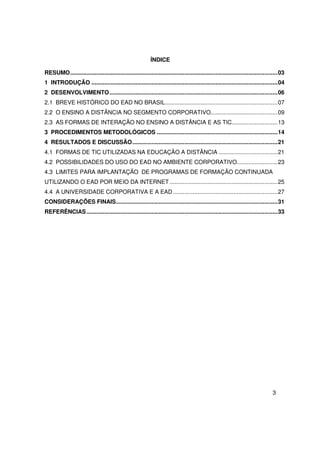 ÍNDICE

RESUMO ............................................................................................................................... 03
1 INTRODUÇÃO .................................................................................................................. 04
2 DESENVOLVIMENTO ....................................................................................................... 06
2.1 BREVE HISTÓRICO DO EAD NO BRASIL..................................................................... 07
2.2 O ENSINO A DISTÂNCIA NO SEGMENTO CORPORATIVO......................................... 09
2.3 AS FORMAS DE INTERAÇÃO NO ENSINO A DISTÂNCIA E AS TIC ............................ 13
3 PROCEDIMENTOS METODOLÓGICOS .......................................................................... 14
4 RESULTADOS E DISCUSSÃO ......................................................................................... 21
4.1 FORMAS DE TIC UTILIZADAS NA EDUCAÇÃO A DISTÂNCIA .................................... 21
4.2 POSSIBILIDADES DO USO DO EAD NO AMBIENTE CORPORATIVO......................... 23
4.3 LIMITES PARA IMPLANTAÇÃO DE PROGRAMAS DE FORMAÇÃO CONTINUADA
UTILIZANDO O EAD POR MEIO DA INTERNET .................................................................. 25
4.4 A UNIVERSIDADE CORPORATIVA E A EAD ................................................................ 27
CONSIDERAÇÕES FINAIS................................................................................................... 31
REFERÊNCIAS ..................................................................................................................... 33




                                                                                                                                  3
 