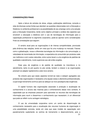 CONSIDERAÇÕES FINAIS


       Após a leitura de extratos de obras, artigos, publicações eletrônicas, consulta a
sites de diversas outras fontes que abordam as questões relacionadas com a Educação a
Distância no ambiente profissional e as possibilidades do seu emprego como uma solução
para a Educação Corporativa, tendo como objetivo principal a análise dos aspectos que
envolvem a educação a distância com o uso de tecnologias de informação para a
capacitação profissional no segmento corporativo, pode-se apontar como considerações
finais as constatações que seguem.

       O cenário atual para as organizações é de intensa competitividade, provocada
pela dinâmica das relações, tendo em vista que há uma mudança no mercado. Fatores
como a globalização, novas e diferentes tecnologias da informação e da comunicação, a
velocidade da transmissão da informação, a expectativa do consumidor por produtos cada
vez melhores e com custos reduzidos, entre outros levam a uma exigência de padrões de
qualidade e atendimento, muito superiores aos até então exigidos.

       Esse grau de exigência e de padrão de qualidade na manufatura e no
atendimento, tanto no pré quanto no pós venda, tendem a crescer e as organizações
precisam se adaptar rapidamente a este novo cenário.

       No entanto para que esses aspectos tornem-se reais e estejam agregados aos
produtos das organizações é necessária uma equipe coesa e altamente profissionalizada,
a qual exige treinamento contínuo para se adequar ao novo paradigma das exigências.

       O capital humano das organizações associado à produção e atualização do
conhecimento é a ancora das mesmas para o enfrentamento desse novo contexto. A
capacidade que as empresas possuem para aproveitar os recursos das tecnologias da
informação para reunir e disseminar o conhecimento que necessitam, é um diferencial
que pode se refletir numa vantagem estratégica.


       O uso da universidade corporativa como um centro de disseminação do
conhecimento necessário para a atualização dos recursos humanos da organização é
uma possibilidade concreta, tendo em vista que esse modelo de capacitação vem
paulatinamente suplantando os centros de treinamento e desenvolvimento, pois a
                                                                            31
 
