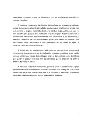 universidade corporativa possui um alinhamento com as exigências do mercado e a
resposta é imediata.

       A crescente incorporação da ciência e da tecnologia aos processos produtivos e
sociais, configura uma aparente contradição: quanto mais se simplificam as tarefas, mais
conhecimento se exige do trabalhador. Essa nova realidade exige qualificações cada vez
mais elevadas para qualquer área profissional ou qualquer posto de serviço, tornando as
necessidades educacionais dos colaboradores cada vez maiores e, por esse motivo, a
educação continuada se torna uma exigência para formar indivíduos melhores, mais
responsáveis, mais colaborativos e mais conscientes de seu papel de liderar as
mudanças com maior comprometimento.


       A flexibilização das relações com o público alvo e a resposta rápida à demanda de
treinamento e desenvolvimento que é exigida pelos processos produtivos, face à rapidez
com que a informação trafega, é atendida pelo emprego do modelo de ensino à distância,
que apesar de possuir limitações, tem características que se encaixam no perfil da
dinâmica das relações atuais.

       A educação corporativa desempenha, para si e apara os colaboradores, o papel
que as universidades convencionais, na maioria dos casos, não conseguem fazer; formar
profissionais preparados e capacitados para atuar no mercado, além disso, profissionais
preparados especificamente para setores específicos da economia.




                                                                                     32
 