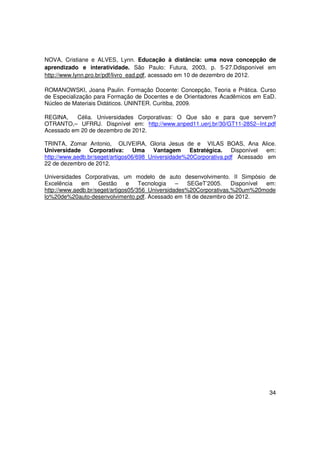 NOVA, Cristiane e ALVES, Lynn. Educação à distância: uma nova concepção de
aprendizado e interatividade. São Paulo: Futura, 2003, p. 5-27.Ddisponível em
http://www.lynn.pro.br/pdf/livro_ead.pdf, acessado em 10 de dezembro de 2012.

ROMANOWSKI, Joana Paulin. Formação Docente: Concepção, Teoria e Prática. Curso
de Especialização para Formação de Docentes e de Orientadores Acadêmicos em EaD.
Núcleo de Materiais Didáticos. UNINTER. Curitiba, 2009.

REGINA,    Célia. Universidades Corporativas: O Que são e para que servem?
OTRANTO,– UFRRJ. Dispnível em: http://www.anped11.uerj.br/30/GT11-2852--Int.pdf
Acessado em 20 de dezembro de 2012.

TRINTA, Zomar Antonio, OLIVEIRA, Gloria Jesus de e VILAS BOAS, Ana Alice.
Universidade Corporativa: Uma Vantagem               Estratégica. Disponível em:
http://www.aedb.br/seget/artigos06/698_Universidade%20Corporativa.pdf Acessado em
22 de dezembro de 2012.

Universidades Corporativas, um modelo de auto desenvolvimento. II Simpósio de
Excelência    em    Gestão      e   Tecnologia   –   SEGeT’2005.    Disponível em:
http://www.aedb.br/seget/artigos05/356_Universidades%20Corporativas,%20um%20mode
lo%20de%20auto-desenvolvimento.pdf. Acessado em 18 de dezembro de 2012.




                                                                               34
 