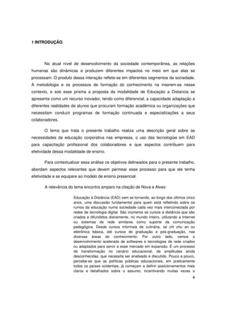 1 INTRODUÇÃO




       No atual nível de desenvolvimento da sociedade contemporânea, as relações
humanas são dinâmicas e produzem diferentes impactos no meio em que elas se
processam. O produto dessa interação reflete-se em diferentes segmentos da sociedade.
A metodologia e os processos de formação do conhecimento na inserem-se nesse
contexto, e sob esse prisma a proposta da modalidade de Educação a Distancia se
apresenta como um recurso inovador, tendo como diferencial, a capacidade adaptação a
diferentes realidades de alunos que procuram formação acadêmica ou organizações que
necessitam conduzir programas de formação continuada e especializações a seus
colaboradores.

       O tema que trata o presente trabalho realiza uma descrição geral sobre as
necessidades da educação corporativa nas empresas, o uso das tecnologias em EAD
para capacitação profissional dos colaboradores e que aspectos contribuem para
efetividade dessa modalidade de ensino.

       Para contextualizar essa análise os objetivos delineados para o presente trabalho,
abordam aspectos relevantes que devem permear esse processo para que ele tenha
efetividade e se equipare ao modelo de ensino presencial.

       A relevância do tema encontra amparo na citação de Nova e Alves:

                      Educação à Distância (EAD) vem se tornando, ao longo dos últimos cinco
                      anos, uma discussão fundamental para quem está refletindo sobre os
                      rumos da educação numa sociedade cada vez mais interconectada por
                      redes de tecnologia digital. São inúmeros os cursos à distância que são
                      criados e difundidos diariamente, no mundo inteiro, utilizando a Internet
                      ou sistemas de rede similares como suporte da comunicação
                      pedagógica. Desde cursos informais de culinária, tai chi chu an ou
                      eletrônica básica, até cursos de graduação e pós-graduação, nas
                      diversas áreas do conhecimento. Por outro lado, vemos o
                      desenvolvimento acelerado de softwares e tecnologias de rede criados
                      ou adaptados para servir a esse mercado em expansão. É um processo
                      de transformação no cenário educacional, de amplitudes ainda
                      desconhecidas, que necessita ser analisado e discutido. Pouco a pouco,
                      percebe-se que as políticas públicas educacionais, em praticamente
                      todos os países ocidentais, já começam a definir posicionamentos mais
                      claros e detalhados sobre o assunto, incentivando muitas vezes o
                                                                                             4
 