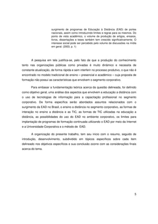 surgimento de programas de Educação à Distância (EAD) de portes
                       nacionais, assim como introduzindo limites e regras para os mesmos. Do
                       ponto de vista acadêmico, o volume de produção de artigos, ensaios,
                       livros, dissertações e teses também tem crescido significativamente. O
                       interesse social pode ser percebido pelo volume de discussões na mídia
                       em geral. (2003, p. 1)




       A pesquisa em tela justifica-se, pelo fato de que a produção do conhecimento
tanto nas organizações públicas como privadas é muito dinâmico e necessita de
constante atualização, de forma rápida e sem interferir no processo produtivo, o que não é
encontrado no modelo tradicional de ensino – presencial e acadêmico – cuja proposta de
formação não possui as características que envolvem o segmento corporativo.

       Para embasar a fundamentação teórica acerca da questão delineada, foi definido
como objetivo geral, uma análise dos aspectos que envolvem a educação a distância com
o uso de tecnologias de informação para a capacitação profissional no segmento
corporativo. De forma específica serão abordados assuntos relacionados com o
surgimento da EAD no Brasil, o ensino a distância no segmento corporativo, as formas de
interação no ensino a distância e as TIC, as formas de TIC utilizadas na educação a
distância, as possibilidades do uso do EAD no ambiente corporativo, os limites para
implantação de programas de formação continuada utilizando o EAD por meio da Internet
e a Universidade Corporativa e o método de EAD.

       A organização do presente trabalho, tem seu inicio com o resumo, seguido de
introdução, desenvolvimento, subdividido em tópicos específicos sobre cada item
delineado nos objetivos específicos e sua conclusão ocorre com as considerações finais
acerca do tema.




                                                                                           5
 