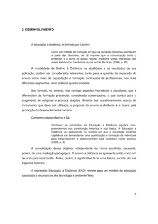 2 DESENVOLVIMENTO




        A educação à distância, é definida por Landim:

                        Como um método de instrução em que as condutas docentes acontecem
                        à parte das discentes, de tal maneira que a comunicação entre o
                        professor e o aluno se possa realizar mediante textos impressos, por
                        meios eletrônicos, mecânicos ou por outras técnicas. (1996, p. 26)

        A modalidade de Ensino à Distância na atualidade e os resultados de sua
aplicação, podem ser considerados relevantes, tanto para a questão da expansão do
ensino como meio de capacitação e formação continuada de profissionais, nos mais
diferentes segmentos, tanto públicos quanto privados.

        Seu formato, no entanto, traz consigo aspectos inovadores e peculiares, que a
diferenciam da formação presencial, considerada conservadora, o que conduz para o
surgimento de estigmas e provoca reações. Anterior aos questionamentos acerca do
instrumento que deva ser utilizado, a proposta do ensino à distância é a busca pela
promoção do desenvolvimento humano.

        Conforme coloca Martins e Sá:

                        Conhecer os primórdios da Educação a Distância significa com-
                        preendermos sua constituição histórica e sua lógica. A Educação a
                        Distância vai aparecendo na medida em que a sociedade ocidental
                        capitalista vai demandando uma qualificação e formação de indivíduos
                        para (re)produzirem e desenvolverem esta complexa trama societal.
                        (2009, p. 4)

        A consolidação desse objetivo, independente da forma escolhida, necessita,
porém, de uma mediação pedagógica. O ensino a distância se apresenta então como um
recurso para essa tarefa. Antes, porém, é significativo fazer uma leitura, sucinta, da sua
trajetória histórica.

        A expressão Educação a Distância (EAD) remete para um modelo de educação
associada a recursos de alta tecnologia e ambiente Web.




                                                                                          6
 
