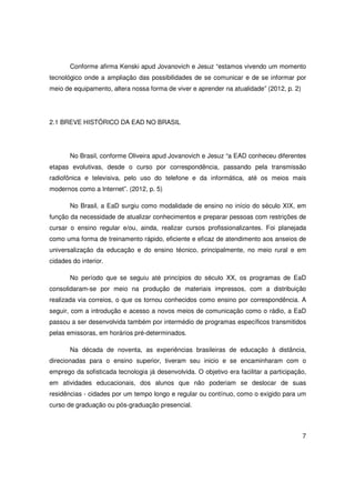 Conforme afirma Kenski apud Jovanovich e Jesuz “estamos vivendo um momento
tecnológico onde a ampliação das possibilidades de se comunicar e de se informar por
meio de equipamento, altera nossa forma de viver e aprender na atualidade” (2012, p. 2)




2.1 BREVE HISTÓRICO DA EAD NO BRASIL




       No Brasil, conforme Oliveira apud Jovanovich e Jesuz “a EAD conheceu diferentes
etapas evolutivas, desde o curso por correspondência, passando pela transmissão
radiofônica e televisiva, pelo uso do telefone e da informática, até os meios mais
modernos como a Internet”. (2012, p. 5)

       No Brasil, a EaD surgiu como modalidade de ensino no início do século XIX, em
função da necessidade de atualizar conhecimentos e preparar pessoas com restrições de
cursar o ensino regular e/ou, ainda, realizar cursos profissionalizantes. Foi planejada
como uma forma de treinamento rápido, eficiente e eficaz de atendimento aos anseios de
universalização da educação e do ensino técnico, principalmente, no meio rural e em
cidades do interior.

       No período que se seguiu até princípios do século XX, os programas de EaD
consolidaram-se por meio na produção de materiais impressos, com a distribuição
realizada via correios, o que os tornou conhecidos como ensino por correspondência. A
seguir, com a introdução e acesso a novos meios de comunicação como o rádio, a EaD
passou a ser desenvolvida também por intermédio de programas específicos transmitidos
pelas emissoras, em horários pré-determinados.

       Na década de noventa, as experiências brasileiras de educação à distância,
direcionadas para o ensino superior, tiveram seu inicio e se encaminharam com o
emprego da sofisticada tecnologia já desenvolvida. O objetivo era facilitar a participação,
em atividades educacionais, dos alunos que não poderiam se deslocar de suas
residências - cidades por um tempo longo e regular ou contínuo, como o exigido para um
curso de graduação ou pós-graduação presencial.



                                                                                          7
 