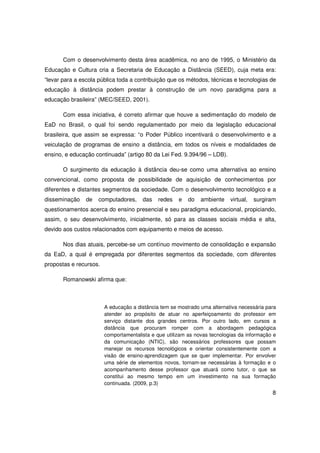 Com o desenvolvimento desta área acadêmica, no ano de 1995, o Ministério da
Educação e Cultura cria a Secretaria de Educação a Distância (SEED), cuja meta era:
“levar para a escola pública toda a contribuição que os métodos, técnicas e tecnologias de
educação à distância podem prestar à construção de um novo paradigma para a
educação brasileira” (MEC/SEED, 2001).

       Com essa iniciativa, é correto afirmar que houve a sedimentação do modelo de
EaD no Brasil, o qual foi sendo regulamentado por meio da legislação educacional
brasileira, que assim se expressa: “o Poder Público incentivará o desenvolvimento e a
veiculação de programas de ensino a distância, em todos os níveis e modalidades de
ensino, e educação continuada” (artigo 80 da Lei Fed. 9.394/96 – LDB).

       O surgimento da educação à distância deu-se como uma alternativa ao ensino
convencional, como proposta de possibilidade de aquisição de conhecimentos por
diferentes e distantes segmentos da sociedade. Com o desenvolvimento tecnológico e a
disseminação    de   computadores,     das   redes    e   do   ambiente    virtual,   surgiram
questionamentos acerca do ensino presencial e seu paradigma educacional, propiciando,
assim, o seu desenvolvimento, inicialmente, só para as classes sociais média e alta,
devido aos custos relacionados com equipamento e meios de acesso.

       Nos dias atuais, percebe-se um contínuo movimento de consolidação e expansão
da EaD, a qual é empregada por diferentes segmentos da sociedade, com diferentes
propostas e recursos.

       Romanowski afirma que:



                        A educação a distância tem se mostrado uma alternativa necessária para
                        atender ao propósito de atuar no aperfeiçoamento do professor em
                        serviço distante dos grandes centros. Por outro lado, em cursos a
                        distância que procuram romper com a abordagem pedagógica
                        comportamentalista e que utilizam as novas tecnologias da informação e
                        da comunicação (NTIC), são necessários professores que possam
                        manejar os recursos tecnológicos e orientar consistentemente com a
                        visão de ensino-aprendizagem que se quer implementar. Por envolver
                        uma série de elementos novos, tornam-se necessárias à formação e o
                        acompanhamento desse professor que atuará como tutor, o que se
                        constitui ao mesmo tempo em um investimento na sua formação
                        continuada. (2009, p.3)
                                                                                            8
 