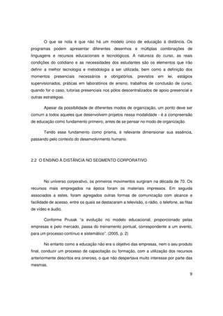 O que se nota é que não há um modelo único de educação à distância. Os
programas podem apresentar diferentes desenhos e múltiplas combinações de
linguagens e recursos educacionais e tecnológicos. A natureza do curso, as reais
condições do cotidiano e as necessidades dos estudantes são os elementos que irão
definir a melhor tecnologia e metodologia a ser utilizada, bem como a definição dos
momentos     presenciais   necessários    e   obrigatórios,   previstos   em   lei,   estágios
supervisionados, práticas em laboratórios de ensino, trabalhos de conclusão de curso,
quando for o caso, tutorias presenciais nos pólos descentralizados de apoio presencial e
outras estratégias.

       Apesar da possibilidade de diferentes modos de organização, um ponto deve ser
comum a todos aqueles que desenvolvem projetos nessa modalidade - é a compreensão
de educação como fundamento primeiro, antes de se pensar no modo de organização.

       Tendo esse fundamento como prisma, é relevante dimensionar sua essência,
passando pelo contexto do desenvolvimento humano.




2.2 O ENSINO À DISTÂNCIA NO SEGMENTO CORPORATIVO




       No universo corporativo, os primeiros movimentos surgiram na década de 70. Os
recursos mais empregados na época foram os materiais impressos. Em seguida
associados a estes, foram agregados outras formas de comunicação com alcance e
facilidade de acesso, entre os quais se destacaram a televisão, o rádio, o telefone, as fitas
de vídeo e áudio.

       Conforme Prusak “a evolução no modelo educacional, proporcionado pelas
empresas e pelo mercado, passa do treinamento pontual, correspondente a um evento,
para um processo contínuo e sistemático”. (2005, p. 2)

       No entanto como a educação não era o objetivo das empresas, nem o seu produto
final, conduzir um processo de capacitação ou formação, com a utilização dos recursos
anteriormente descritos era oneroso, o que não despertava muito interesse por parte das
mesmas.

                                                                                            9
 