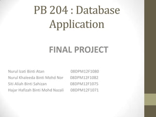 PB 204 : Database
Application
FINAL PROJECT
Nurul Izati Binti Atan
Nurul Khaleeda Binti Mohd Nor
Siti Aliah Binti Sahizan
Hajar Hafizah Binti Mohd Nazali
08DPM12F1080
08DPM12F1082
08DPM12F1075
08DPM12F1071