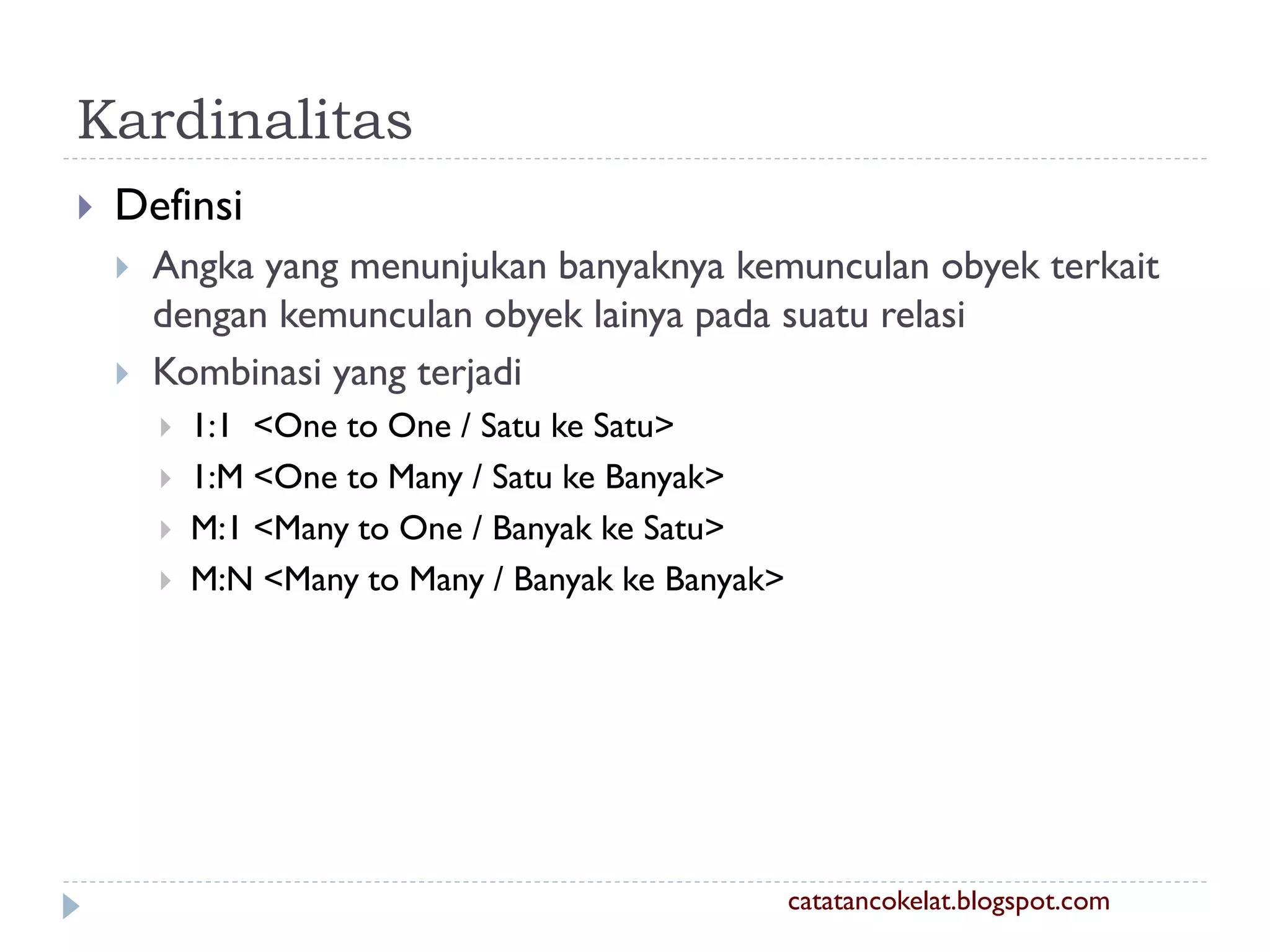 Kardinalitas


Definsi



Angka yang menunjukan banyaknya kemunculan obyek terkait
dengan kemunculan obyek lainya pada suatu relasi
Kombinasi yang terjadi





1:1 <One to One / Satu ke Satu>
1:M <One to Many / Satu ke Banyak>
M:1 <Many to One / Banyak ke Satu>
M:N <Many to Many / Banyak ke Banyak>

catatancokelat.blogspot.com

 
