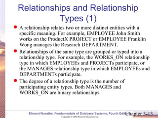 Relationships and Relationship 
Types (1) 
A relationship relates two or more distinct entities with a 
specific meaning. For example, EMPLOYEE John Smith 
works on the ProductX PROJECT or EMPLOYEE Franklin 
Wong manages the Research DEPARTMENT. 
Relationships of the same type are grouped or typed into a 
relationship type. For example, the WORKS_ON relationship 
type in which EMPLOYEEs and PROJECTs participate, or 
the MANAGES relationship type in which EMPLOYEEs and 
DEPARTMENTs participate. 
The degree of a relationship type is the number of 
participating entity types. Both MANAGES and 
WORKS_ON are binary relationships. 
Chapter 3-13 Copyright © 2004 Pearson Education, Inc. 
Elmasri/Navathe, Fundamentals of Database Systems, Fourth Edition 
 