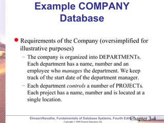 Example COMPANY 
Database 
Requirements of the Company (oversimplified for 
illustrative purposes) 
– The company is organized into DEPARTMENTs. 
Each department has a name, number and an 
employee who manages the department. We keep 
track of the start date of the department manager. 
– Each department controls a number of PROJECTs. 
Each project has a name, number and is located at a 
single location. 
Chapter 3-4 Copyright © 2004 Pearson Education, Inc. 
Elmasri/Navathe, Fundamentals of Database Systems, Fourth Edition 
 