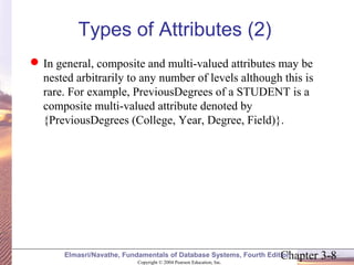 Types of Attributes (2) 
In general, composite and multi-valued attributes may be 
nested arbitrarily to any number of levels although this is 
rare. For example, PreviousDegrees of a STUDENT is a 
composite multi-valued attribute denoted by 
{PreviousDegrees (College, Year, Degree, Field)}. 
Chapter 3-8 Copyright © 2004 Pearson Education, Inc. 
Elmasri/Navathe, Fundamentals of Database Systems, Fourth Edition 
 