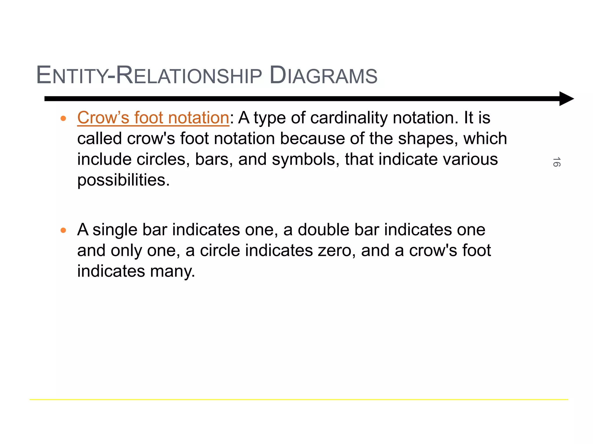 16 
ENTITY-RELATIONSHIP DIAGRAMS 
 Crow’s foot notation: A type of cardinality notation. It is 
called crow's foot notation because of the shapes, which 
include circles, bars, and symbols, that indicate various 
possibilities. 
 A single bar indicates one, a double bar indicates one 
and only one, a circle indicates zero, and a crow's foot 
indicates many. 
 