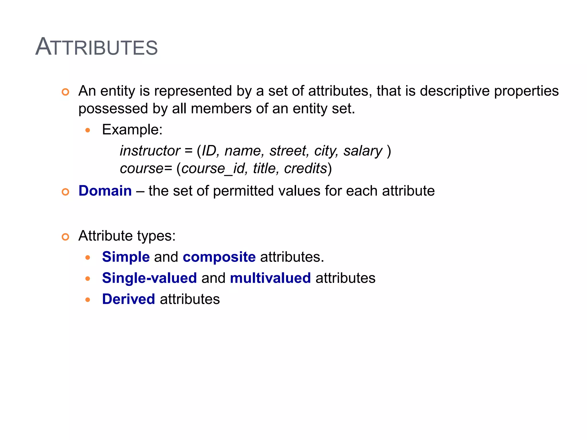 ATTRIBUTES 
 An entity is represented by a set of attributes, that is descriptive properties 
possessed by all members of an entity set. 
 Example: 
instructor = (ID, name, street, city, salary ) 
course= (course_id, title, credits) 
 Domain – the set of permitted values for each attribute 
 Attribute types: 
 Simple and composite attributes. 
 Single-valued and multivalued attributes 
 Derived attributes 
 
