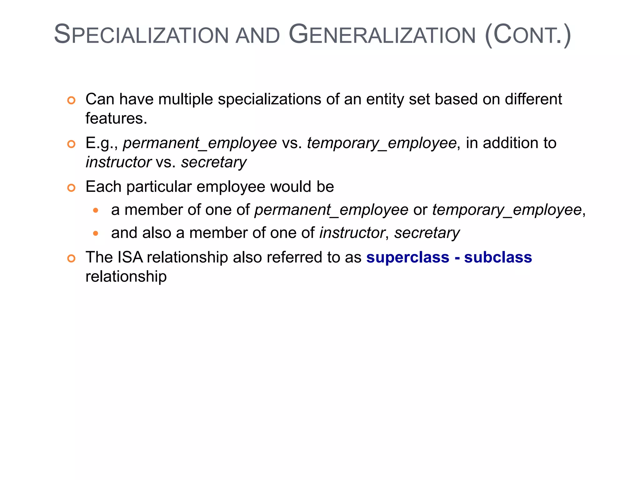SPECIALIZATION AND GENERALIZATION (CONT.) 
 Can have multiple specializations of an entity set based on different 
features. 
 E.g., permanent_employee vs. temporary_employee, in addition to 
instructor vs. secretary 
 Each particular employee would be 
 a member of one of permanent_employee or temporary_employee, 
 and also a member of one of instructor, secretary 
 The ISA relationship also referred to as superclass - subclass 
relationship 
 