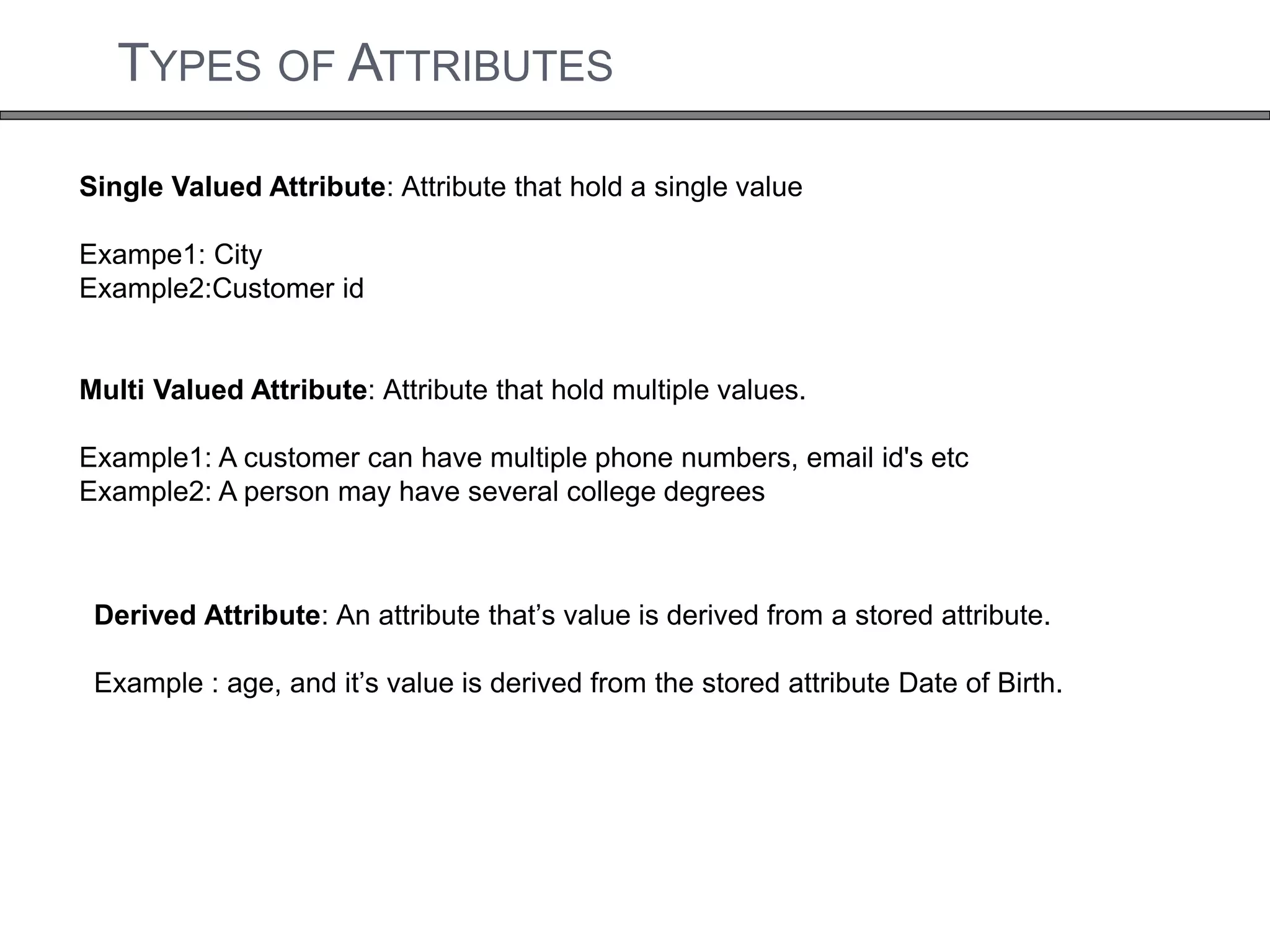 TYPES OF ATTRIBUTES 
Single Valued Attribute: Attribute that hold a single value 
Exampe1: City 
Example2:Customer id 
Multi Valued Attribute: Attribute that hold multiple values. 
Example1: A customer can have multiple phone numbers, email id's etc 
Example2: A person may have several college degrees 
Derived Attribute: An attribute that’s value is derived from a stored attribute. 
Example : age, and it’s value is derived from the stored attribute Date of Birth. 
 