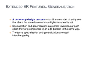EXTENDED ER FEATURES: GENERALIZATION 
 A bottom-up design process – combine a number of entity sets 
that share the same features into a higher-level entity set. 
 Specialization and generalization are simple inversions of each 
other; they are represented in an E-R diagram in the same way. 
 The terms specialization and generalization are used 
interchangeably. 
 