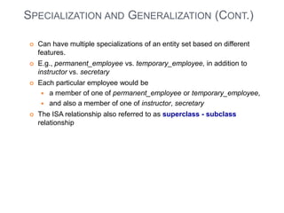 SPECIALIZATION AND GENERALIZATION (CONT.) 
 Can have multiple specializations of an entity set based on different 
features. 
 E.g., permanent_employee vs. temporary_employee, in addition to 
instructor vs. secretary 
 Each particular employee would be 
 a member of one of permanent_employee or temporary_employee, 
 and also a member of one of instructor, secretary 
 The ISA relationship also referred to as superclass - subclass 
relationship 
 