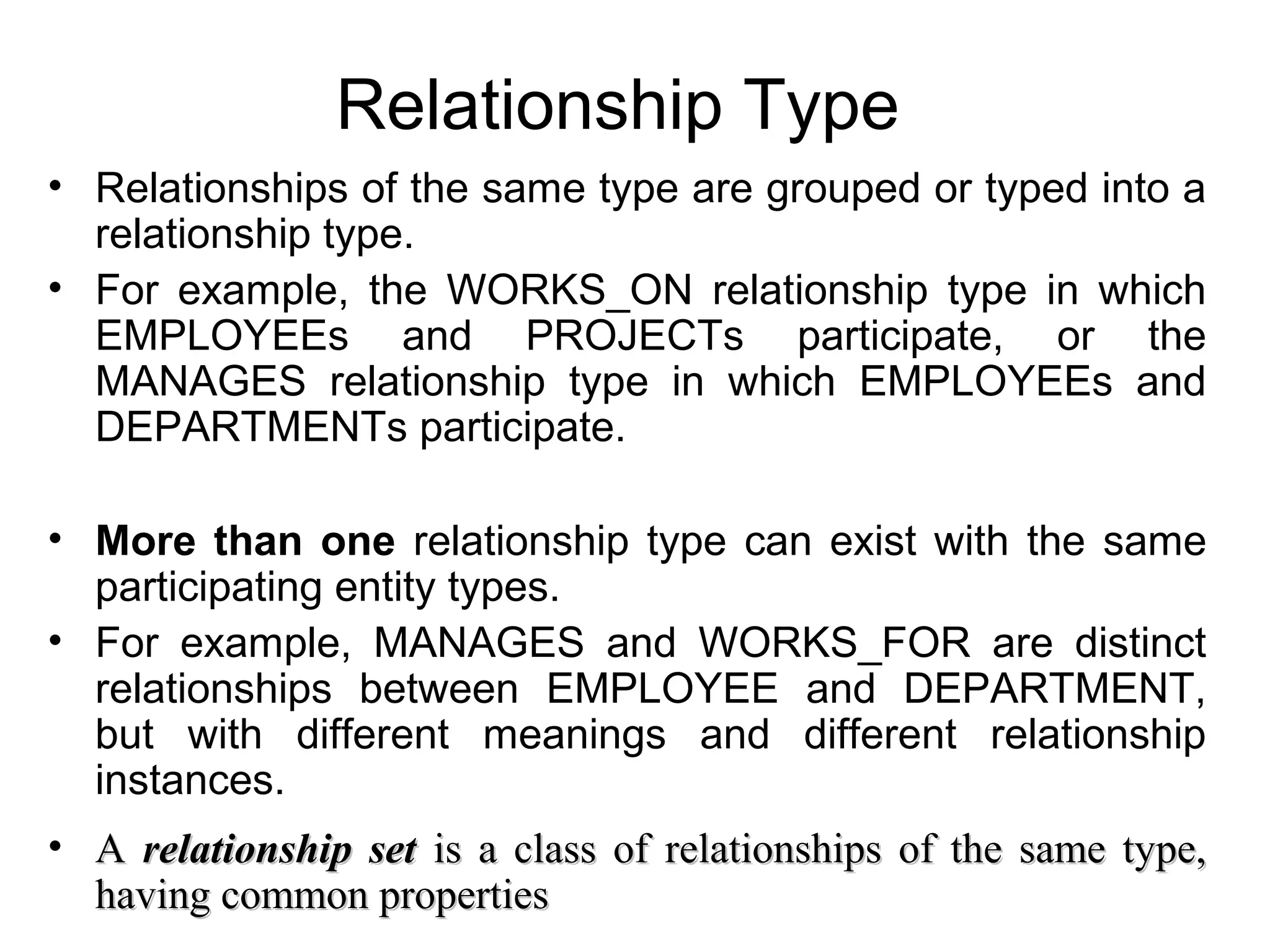 Relationship Type
• Relationships of the same type are grouped or typed into a
relationship type.
• For example, the WORKS_ON relationship type in which
EMPLOYEEs and PROJECTs participate, or the
MANAGES relationship type in which EMPLOYEEs and
DEPARTMENTs participate.
• More than one relationship type can exist with the same
participating entity types.
• For example, MANAGES and WORKS_FOR are distinct
relationships between EMPLOYEE and DEPARTMENT,
but with different meanings and different relationship
instances.
• AA relationship setrelationship set is a class of relationships of the same type,is a class of relationships of the same type,
having common propertieshaving common properties
 