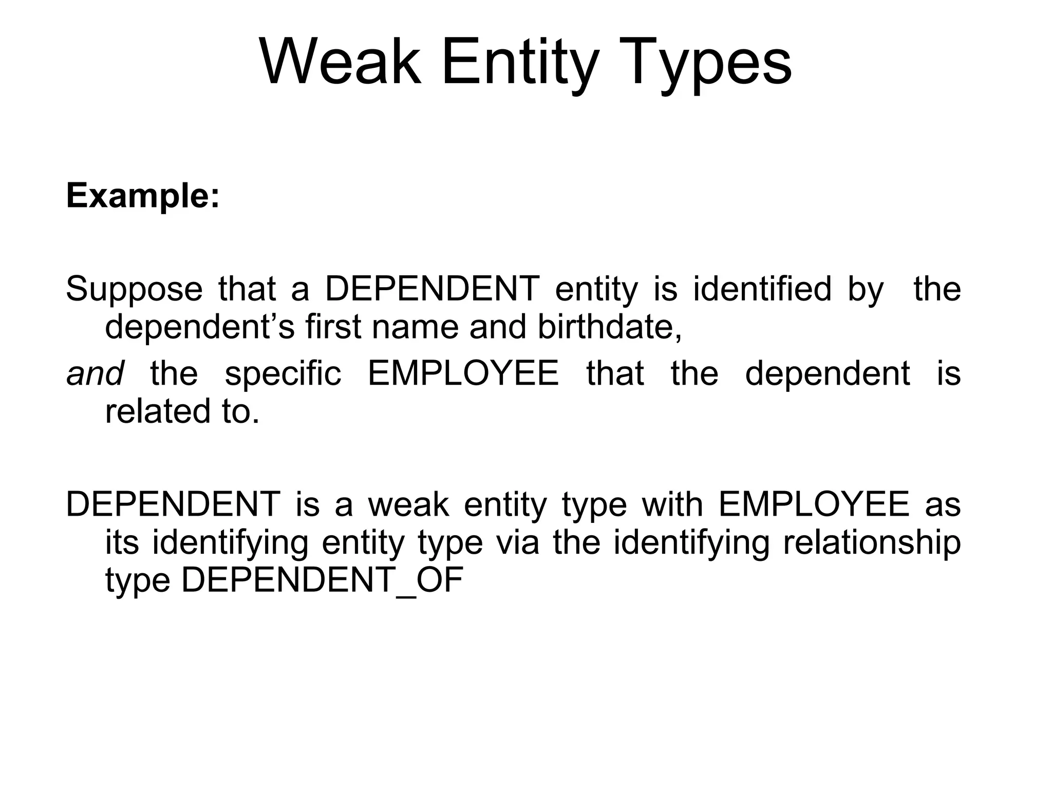 Weak Entity Types
Example:
Suppose that a DEPENDENT entity is identified by the
dependent’s first name and birthdate,
and the specific EMPLOYEE that the dependent is
related to.
DEPENDENT is a weak entity type with EMPLOYEE as
its identifying entity type via the identifying relationship
type DEPENDENT_OF
 
