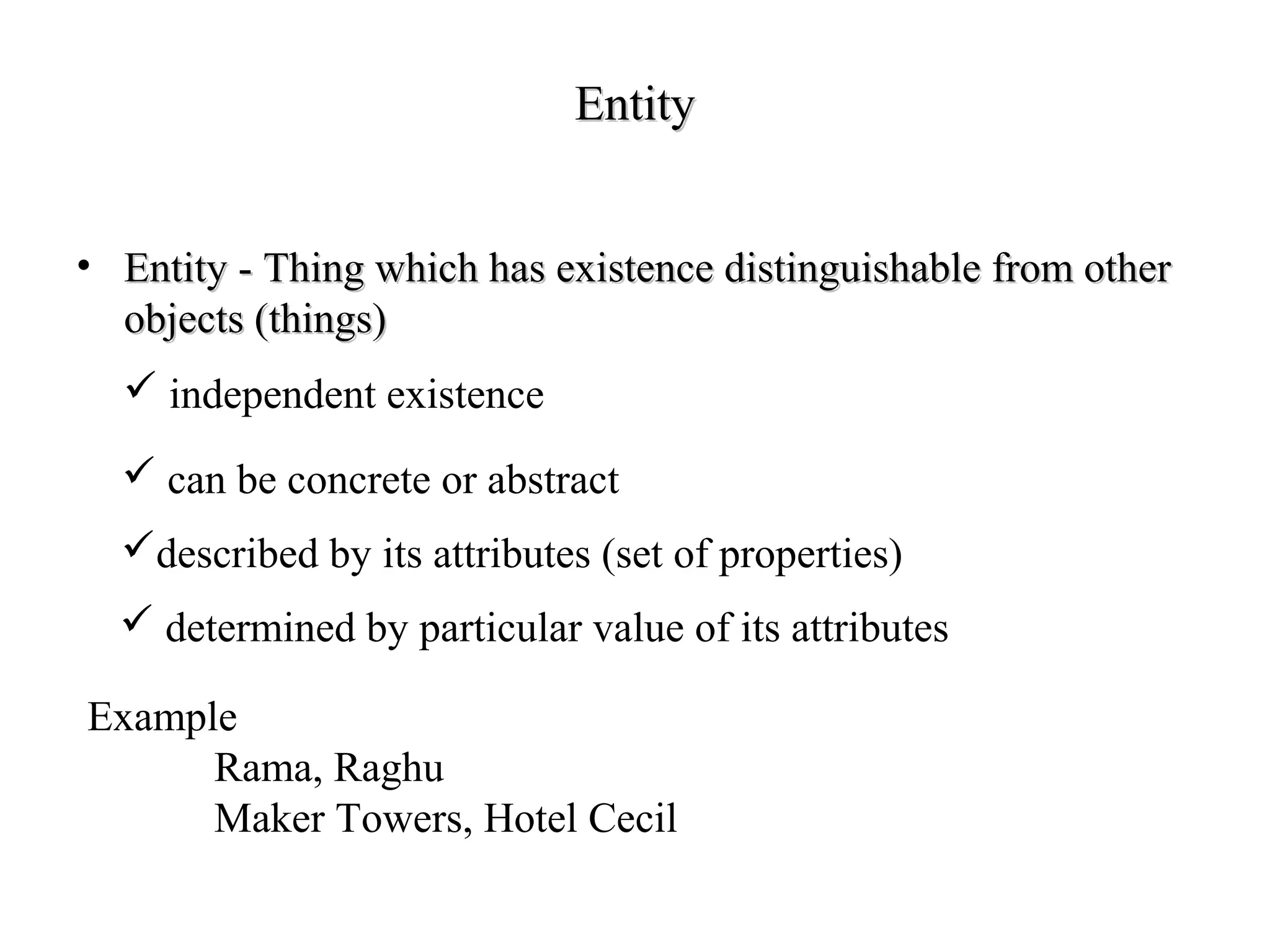 EntityEntity
• Entity - Thing which has existence distinguishable from otherEntity - Thing which has existence distinguishable from other
objects (things)objects (things)
 independent existence
described by its attributes (set of properties)
 determined by particular value of its attributes
 can be concrete or abstract
Example
Rama, Raghu
Maker Towers, Hotel Cecil
 