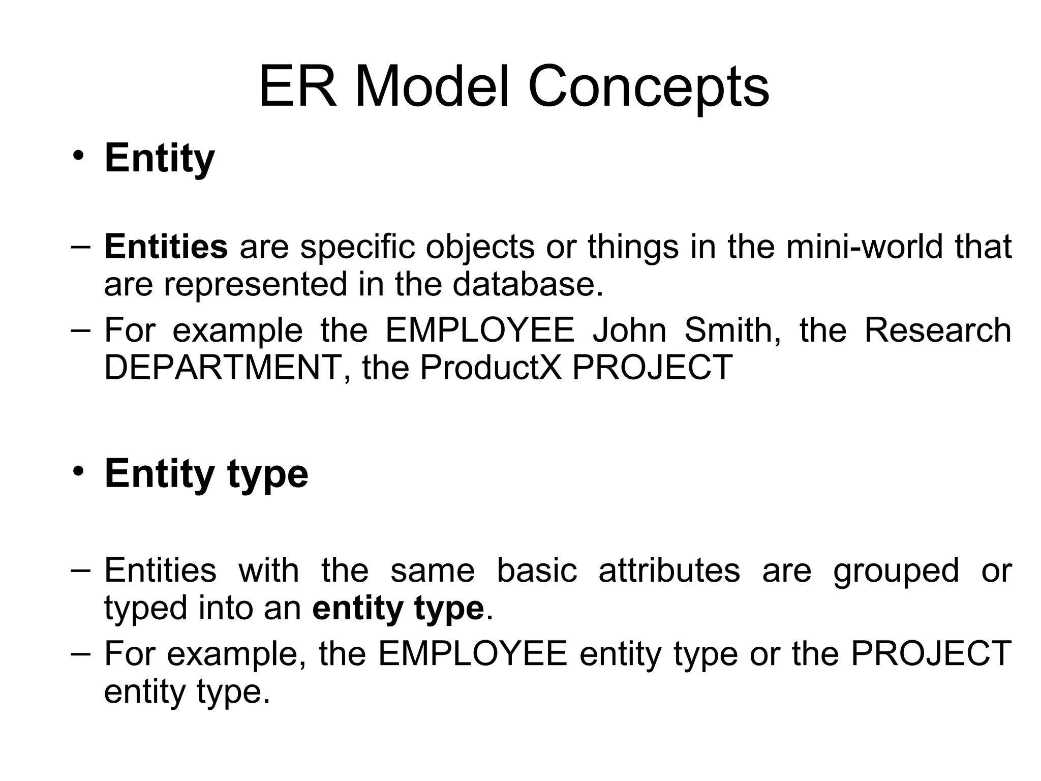 ER Model Concepts
• Entity
– Entities are specific objects or things in the mini-world that
are represented in the database.
– For example the EMPLOYEE John Smith, the Research
DEPARTMENT, the ProductX PROJECT
• Entity type
– Entities with the same basic attributes are grouped or
typed into an entity type.
– For example, the EMPLOYEE entity type or the PROJECT
entity type.
 