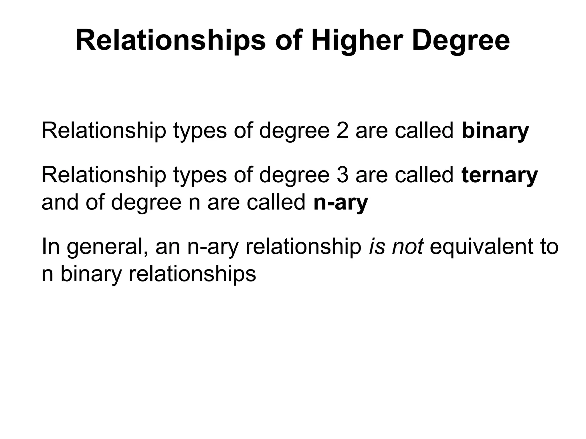 Relationships of Higher Degree
Relationship types of degree 2 are called binary
Relationship types of degree 3 are called ternary
and of degree n are called n-ary
In general, an n-ary relationship is not equivalent to
n binary relationships
 
