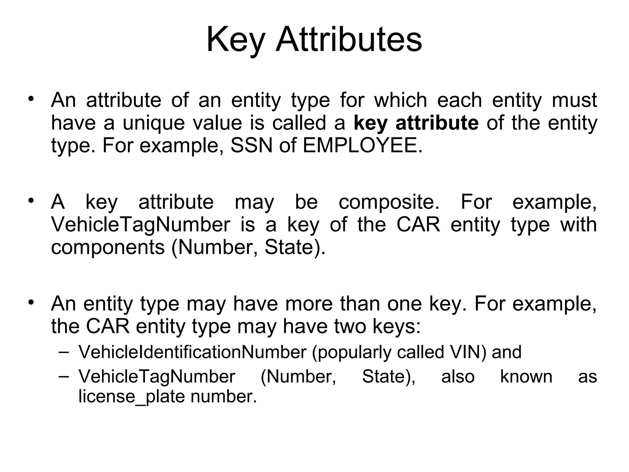 Key Attributes
• An attribute of an entity type for which each entity must
have a unique value is called a key attribute of the entity
type. For example, SSN of EMPLOYEE.
• A key attribute may be composite. For example,
VehicleTagNumber is a key of the CAR entity type with
components (Number, State).
• An entity type may have more than one key. For example,
the CAR entity type may have two keys:
– VehicleIdentificationNumber (popularly called VIN) and
– VehicleTagNumber (Number, State), also known as
license_plate number.
 