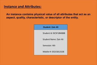 Instance and Attributes:
An instance contains physical value of all attributes that act as an
aspect, quality, characteristic, or descriptor of the entity.
 