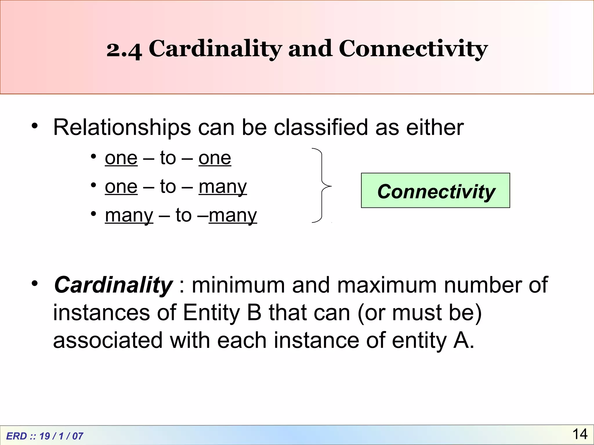 ERD :: 19 / 1 / 07 14
2.4 Cardinality and Connectivity
• Relationships can be classified as either
• one – to – one
• one – to – many
• many – to –many
• Cardinality : minimum and maximum number of
instances of Entity B that can (or must be)
associated with each instance of entity A.
Connectivity
 
