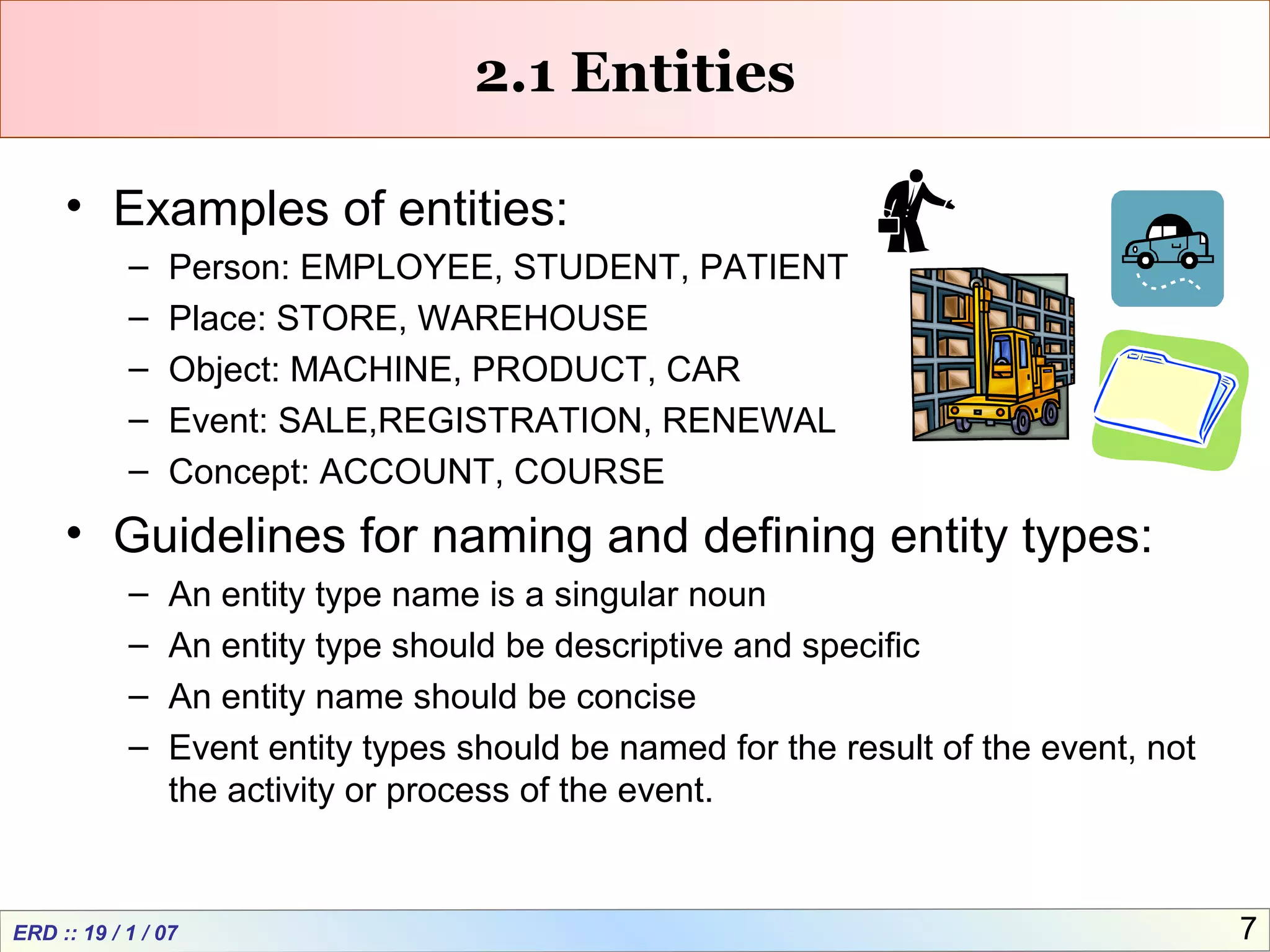 ERD :: 19 / 1 / 07 7
2.1 Entities
• Examples of entities:
– Person: EMPLOYEE, STUDENT, PATIENT
– Place: STORE, WAREHOUSE
– Object: MACHINE, PRODUCT, CAR
– Event: SALE,REGISTRATION, RENEWAL
– Concept: ACCOUNT, COURSE
• Guidelines for naming and defining entity types:
– An entity type name is a singular noun
– An entity type should be descriptive and specific
– An entity name should be concise
– Event entity types should be named for the result of the event, not
the activity or process of the event.
 