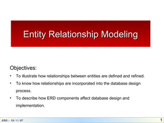 ERD :: 19 / 1 / 07 1
Entity Relationship ModelingEntity Relationship Modeling
Objectives:
• To illustrate how relationships between entities are defined and refined.
• To know how relationships are incorporated into the database design
process.
• To describe how ERD components affect database design and
implementation.
 