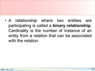 17
• A relationship where two entities are
participating is called a binary relationship.
Cardinality is the number of instance of an
entity from a relation that can be associated
with the relation.
 