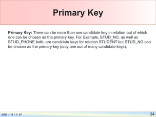 34
Primary Key
Primary Key: There can be more than one candidate key in relation out of which
one can be chosen as the primary key. For Example, STUD_NO, as well as
STUD_PHONE both, are candidate keys for relation STUDENT but STUD_NO can
be chosen as the primary key (only one out of many candidate keys).
 