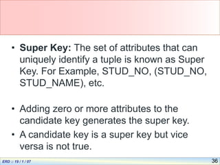36
• Super Key: The set of attributes that can
uniquely identify a tuple is known as Super
Key. For Example, STUD_NO, (STUD_NO,
STUD_NAME), etc.
• Adding zero or more attributes to the
candidate key generates the super key.
• A candidate key is a super key but vice
versa is not true.
 