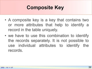 39
Composite Key
• A composite key is a key that contains two
or more attributes that help to identify a
record in the table uniquely.
• we have to use this combination to identify
the records separately. It is not possible to
use individual attributes to identify the
records.
 