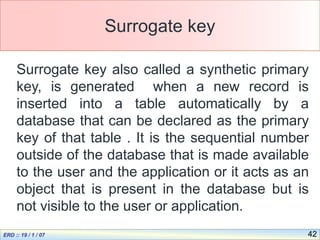 42
Surrogate key
Surrogate key also called a synthetic primary
key, is generated when a new record is
inserted into a table automatically by a
database that can be declared as the primary
key of that table . It is the sequential number
outside of the database that is made available
to the user and the application or it acts as an
object that is present in the database but is
not visible to the user or application.
 