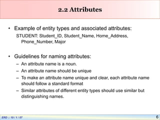 6
2.2 Attributes
• Example of entity types and associated attributes:
STUDENT: Student_ID, Student_Name, Home_Address,
Phone_Number, Major
• Guidelines for naming attributes:
– An attribute name is a noun.
– An attribute name should be unique
– To make an attribute name unique and clear, each attribute name
should follow a standard format
– Similar attributes of different entity types should use similar but
distinguishing names.
 