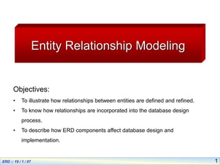 1
Entity Relationship Modeling
Objectives:
• To illustrate how relationships between entities are defined and refined.
• To know how relationships are incorporated into the database design
process.
• To describe how ERD components affect database design and
implementation.
 