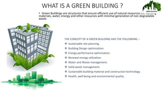 WHAT IS A GREEN BUILDING ?
• Green Buildings are structures that ensure efficient use of natural resources like building
materials, water, energy and other resources with minimal generation of non-degradable
waste.
THE CONCEPT OF A GREEN BUILDING HAS THE FOLLOWING :-
 Sustainable site planning.
 Building Design optimization.
 Energy performance optimization.
 Renewal energy utilization.
 Water and Waste management.
 Solid waste management.
 Sustainable building material and construction technology.
 Health, well being and environmental quality.
 