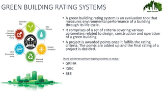 GREEN BUILDING RATING SYSTEMS
• A green building rating system is an evaluation tool that
measures environmental performance of a building
through its life cycle.
• It comprises of a set of criteria covering various
parameters related to design, construction and operation
of a green building.
• A project is awarded points once it fulfills the rating
criteria. The points are added up and the final rating of a
project is decided.
There are three primary Rating systems in India:-
• GRIHA
• IGBC
• BEE
 