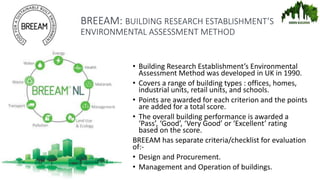 BREEAM: BUILDING RESEARCH ESTABLISHMENT’S
ENVIRONMENTAL ASSESSMENT METHOD
• Building Research Establishment’s Environmental
Assessment Method was developed in UK in 1990.
• Covers a range of building types : offices, homes,
industrial units, retail units, and schools.
• Points are awarded for each criterion and the points
are added for a total score.
• The overall building performance is awarded a
‘Pass’, ‘Good’, ‘Very Good’ or ‘Excellent’ rating
based on the score.
BREEAM has separate criteria/checklist for evaluation
of:-
• Design and Procurement.
• Management and Operation of buildings.
 