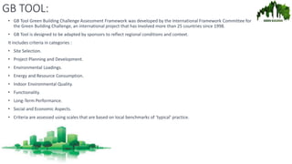 GB TOOL:
• GB Tool Green Building Challenge Assessment Framework was developed by the International Framework Committee for
the Green Building Challenge, an international project that has involved more than 25 countries since 1998.
• GB Tool is designed to be adapted by sponsors to reflect regional conditions and context.
It includes criteria in categories :
• Site Selection.
• Project Planning and Development.
• Environmental Loadings.
• Energy and Resource Consumption.
• Indoor Environmental Quality.
• Functionality.
• Long-Term Performance.
• Social and Economic Aspects.
• Criteria are assessed using scales that are based on local benchmarks of ‘typical’ practice.
 