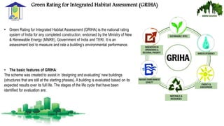 Green Rating for Integrated Habitat Assessment (GRIHA)
• Green Rating for Integrated Habitat Assessment (GRIHA) is the national rating
system of India for any completed construction, endorsed by the Ministry of New
& Renewable Energy (MNRE), Government of India and TERI. It is an
assessment tool to measure and rate a building’s environmental performance.
• The basic features of GRIHA:
The scheme was created to assist in ‘designing and evaluating’ new buildings
(structures that are still at the starting phases). A building is evaluated based on its
expected results over its full life. The stages of the life cycle that have been
identified for evaluation are:
 